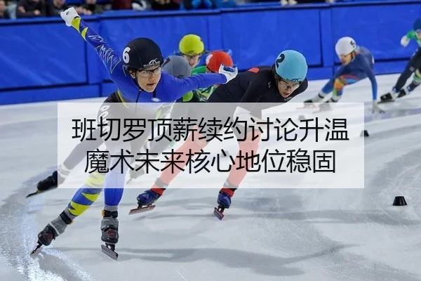 班切罗顶薪续约讨论升温 魔术未来核心地位稳固